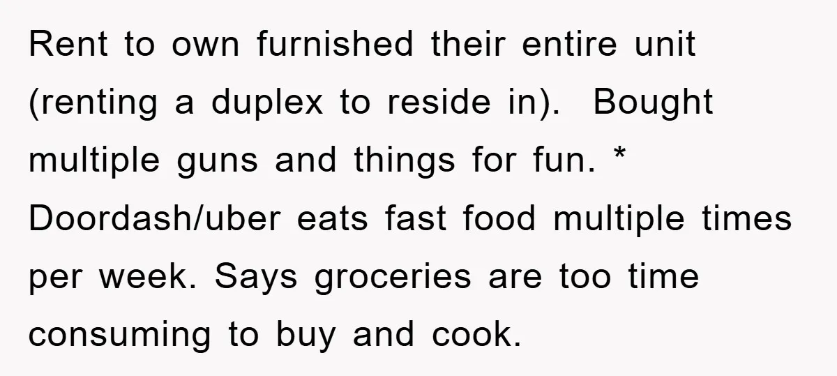 Rent to own furnished their entire unit (renting a duplex to reside in). Bought multiple guns and things for fun. * Doordash/uber eats fast food multiple times per week. Says...