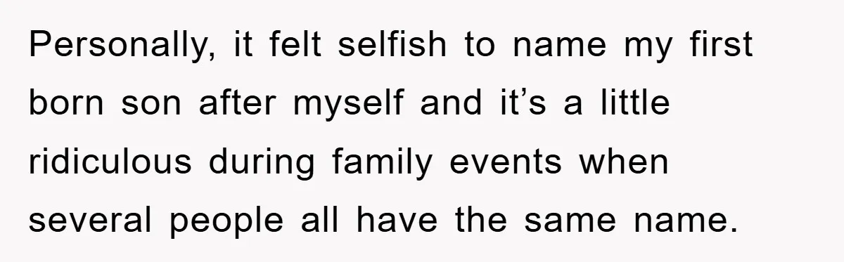 Personally, it felt selfish to name my first born son after myself and it’s a little ridiculous during family events when several people all have the same name.