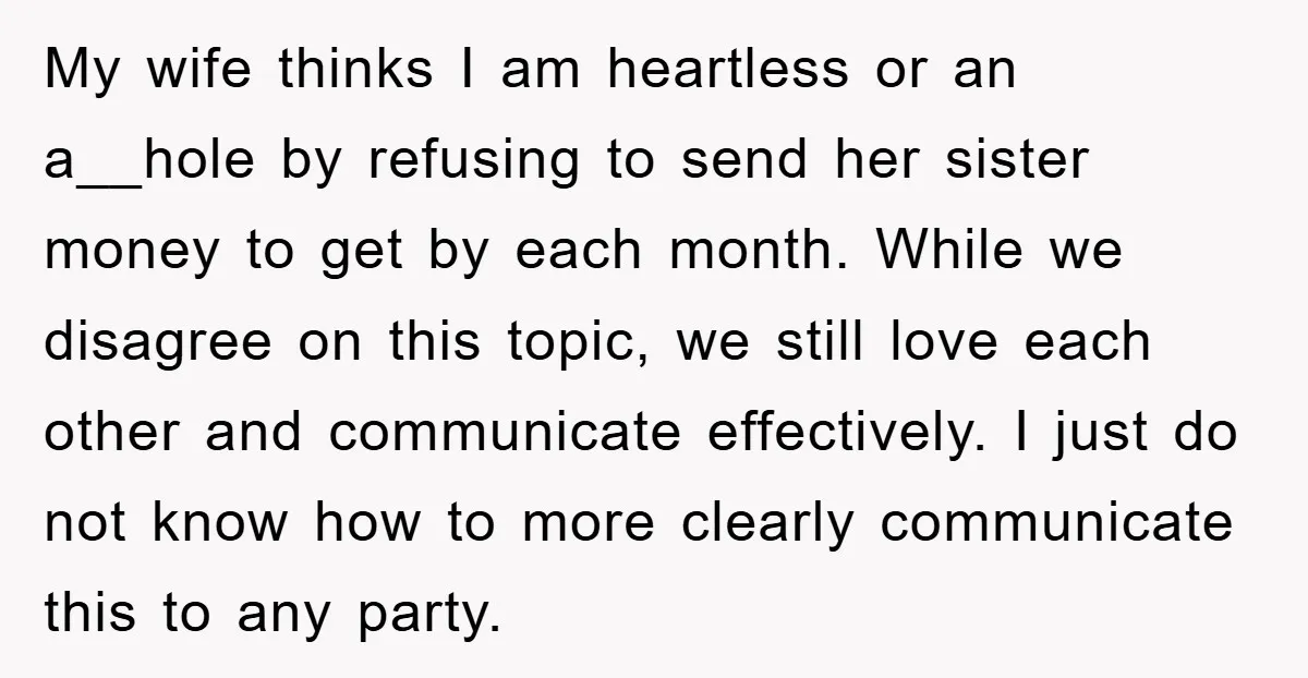 My wife thinks I am heartless or an a__hole by refusing to send her sister money to get by each month. While we disagree on this topic, we still love...