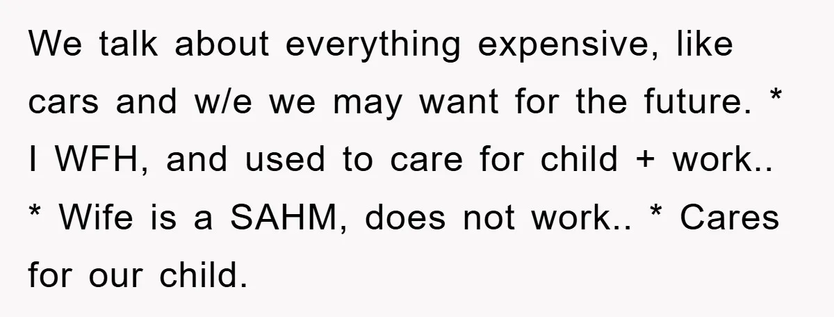 We talk about everything expensive, like cars and w/e we may want for the future. * I WFH, and used to care for child + work.. * Wife is a...