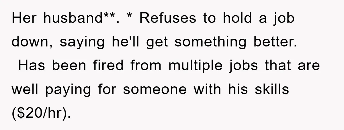 Her husband**. * Refuses to hold a job down, saying he'll get something better.  Has been fired from multiple jobs that are well paying for someone with his skills ($20/hr).