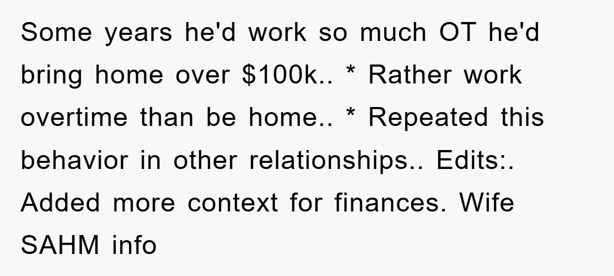 Some years he'd work so much OT he'd bring home over $100k.. * Rather work overtime than be home.. * Repeated this behavior in other relationships.. Edits:. Added more context...