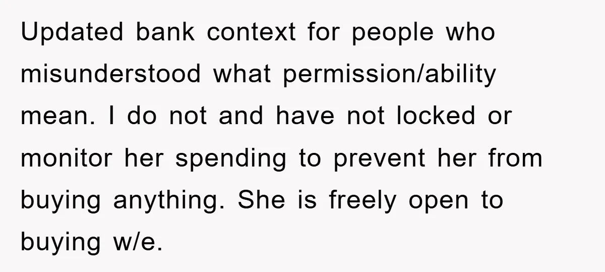 Updated bank context for people who misunderstood what permission/ability mean. I do not and have not locked or monitor her spending to prevent her from buying anything. She is freely...