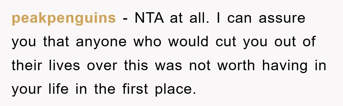 peakpenguins − NTA at all. I can assure you that anyone who would cut you out of their lives over this was not worth having in your life in the...