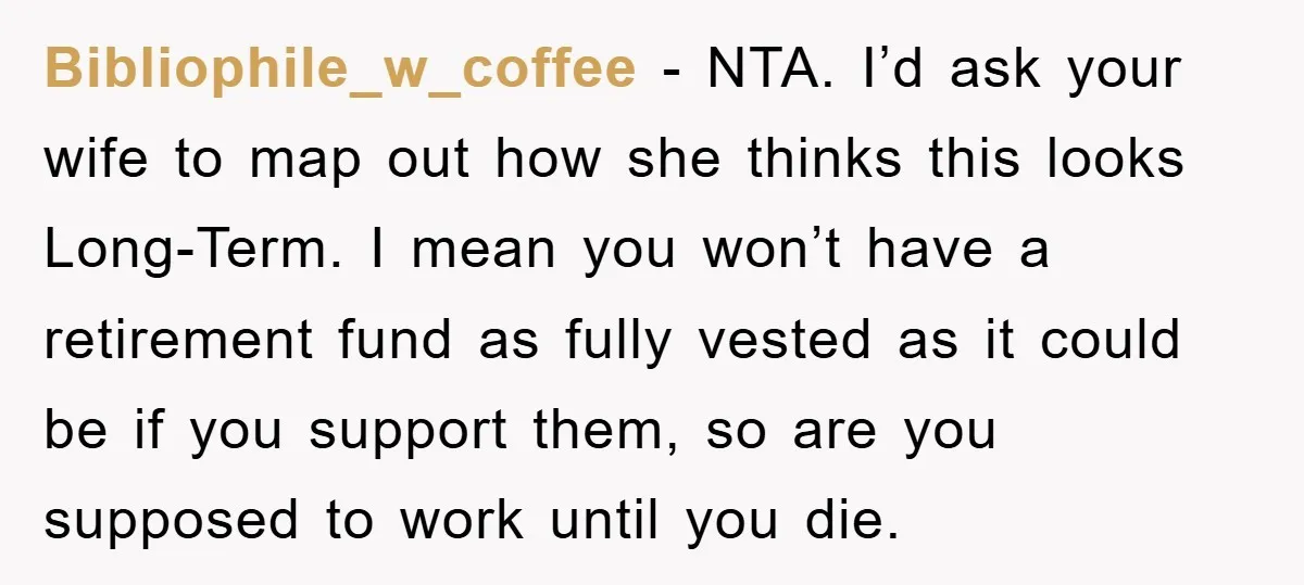 Bibliophile_w_coffee − NTA. I’d ask your wife to map out how she thinks this looks Long-Term. I mean you won’t have a retirement fund as fully vested as it could...
