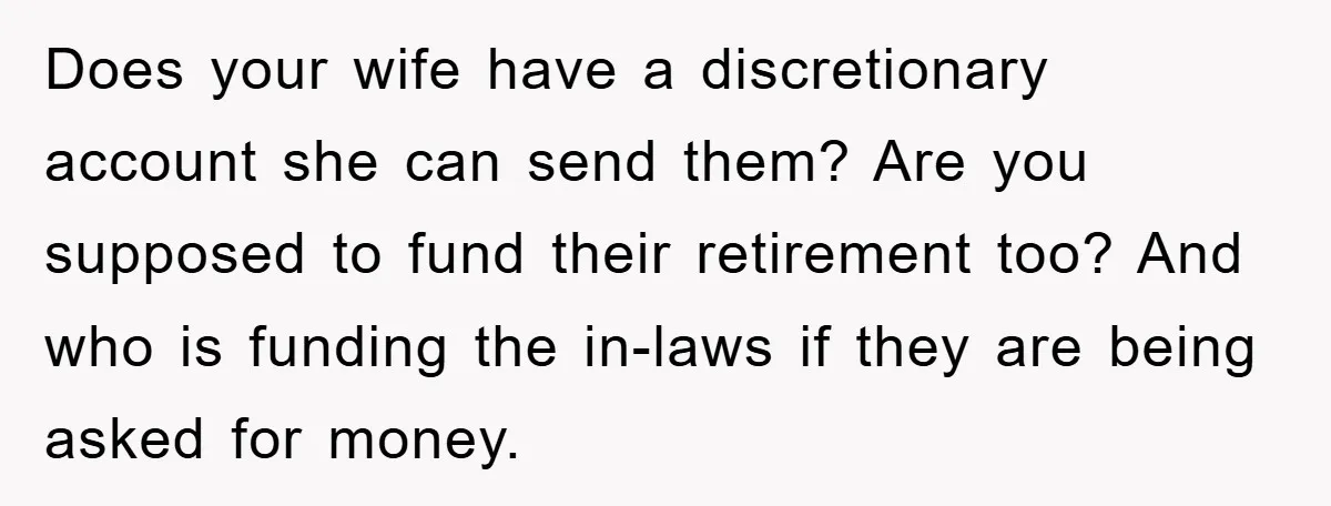 Does your wife have a discretionary account she can send them? Are you supposed to fund their retirement too? And who is funding the in-laws if they are being asked...