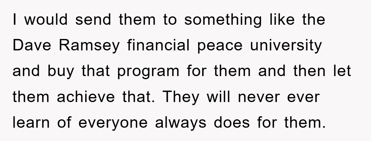 I would send them to something like the Dave Ramsey financial peace university and buy that program for them and then let them achieve that. They will never ever learn...