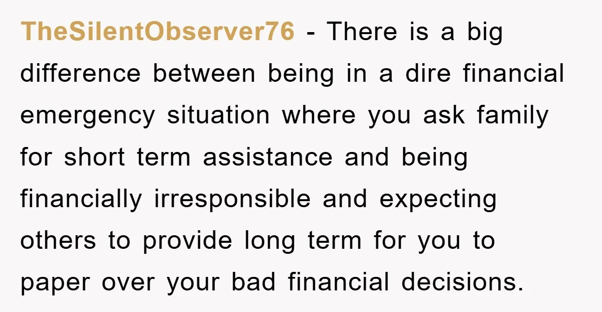 TheSilentObserver76 − There is a big difference between being in a dire financial emergency situation where you ask family for short term assistance and being financially irresponsible and expecting others...