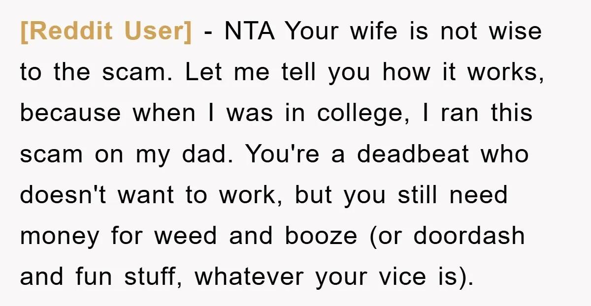 [Reddit User] − NTA Your wife is not wise to the scam. Let me tell you how it works, because when I was in college, I ran this scam on...