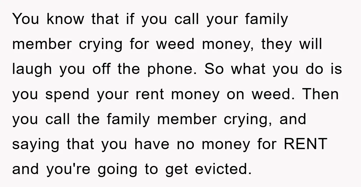 You know that if you call your family member crying for weed money, they will laugh you off the phone. So what you do is you spend your rent money...