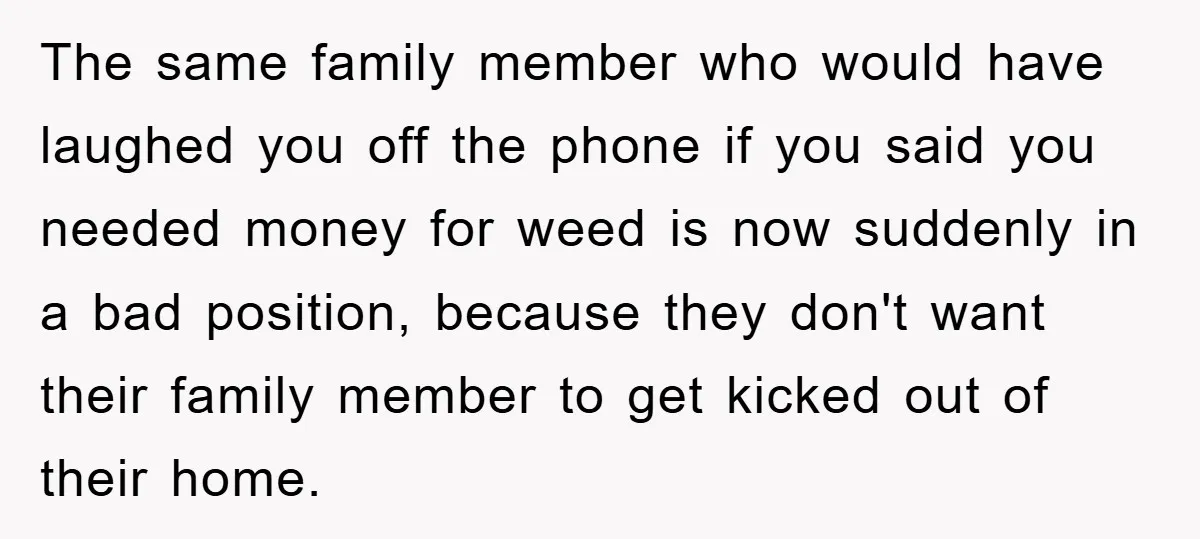 The same family member who would have laughed you off the phone if you said you needed money for weed is now suddenly in a bad position, because they don't...