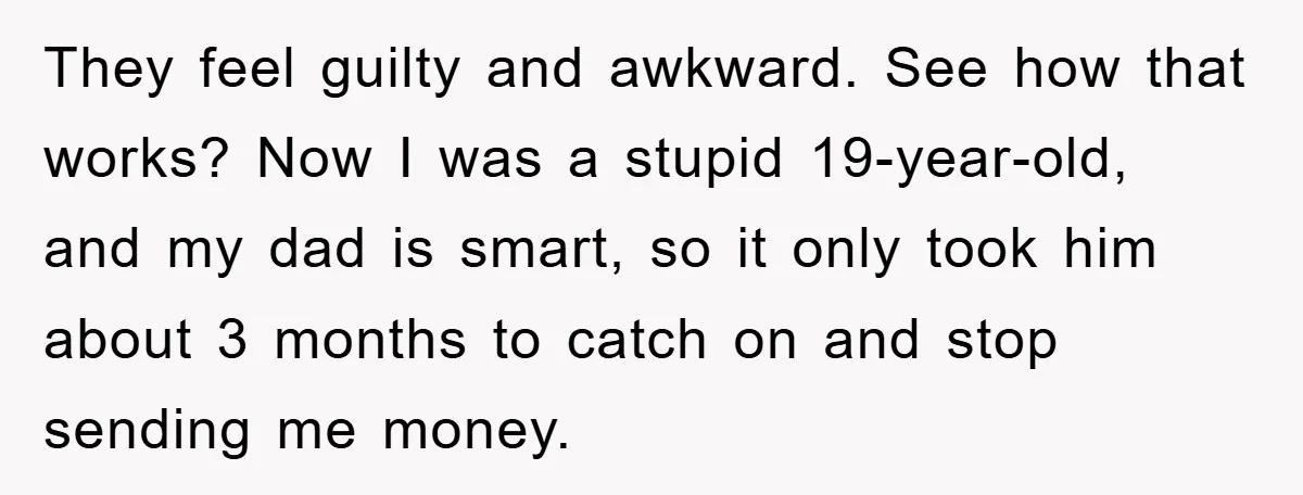 They feel guilty and awkward. See how that works? Now I was a stupid 19-year-old, and my dad is smart, so it only took him about 3 months to catch...