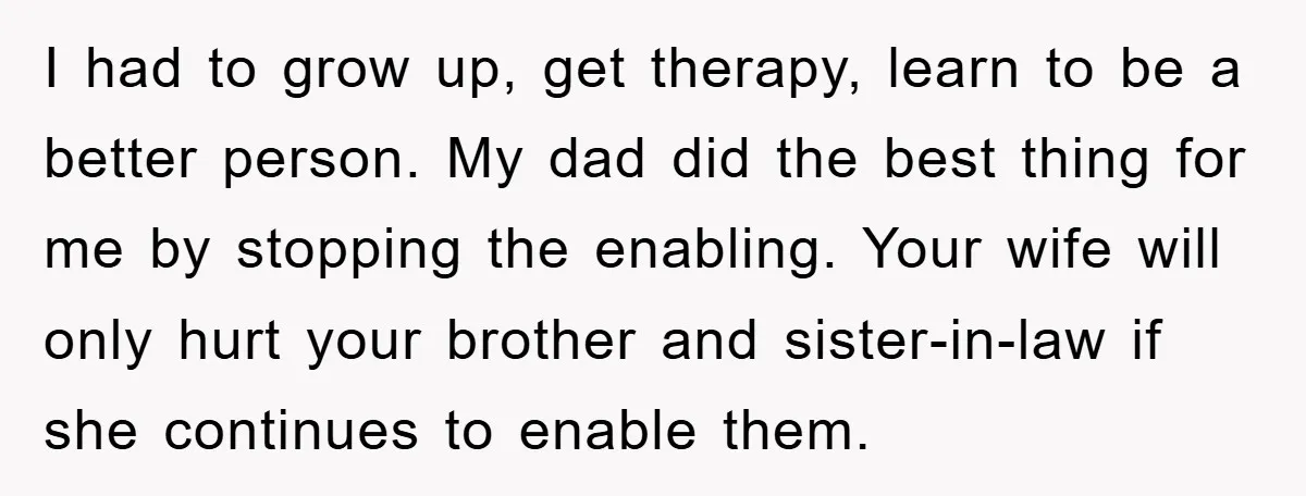 I had to grow up, get therapy, learn to be a better person. My dad did the best thing for me by stopping the enabling. Your wife will only hurt...