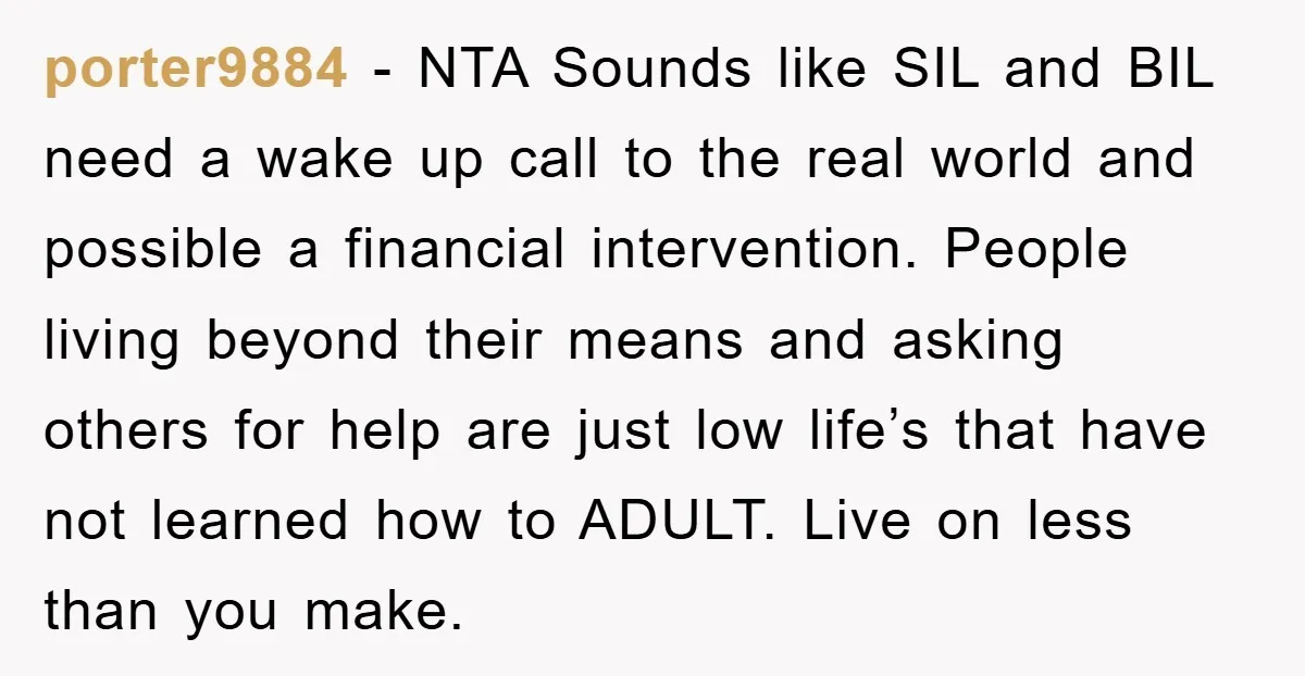 porter9884 − NTA Sounds like SIL and BIL need a wake up call to the real world and possible a financial intervention. People living beyond their means and asking others...