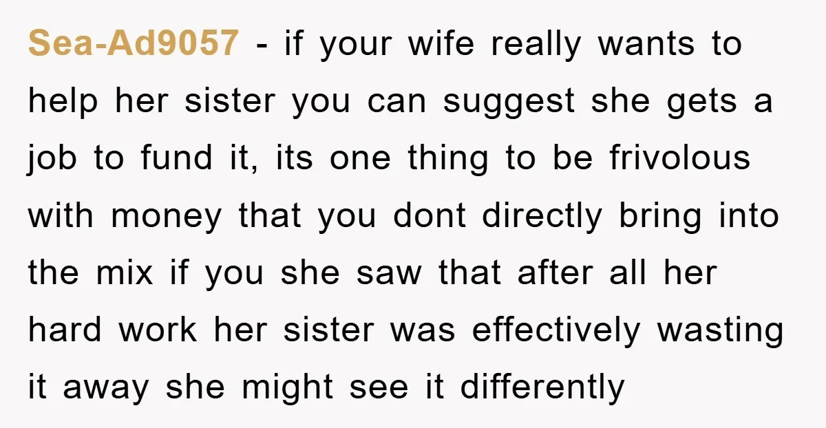 Sea-Ad9057 − if your wife really wants to help her sister you can suggest she gets a job to fund it, its one thing to be frivolous with money that...