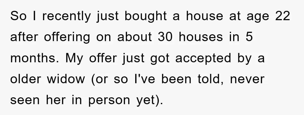 So I recently just bought a house at age 22 after offering on about 30 houses in 5 months. My offer just got accepted by a older widow (or so...