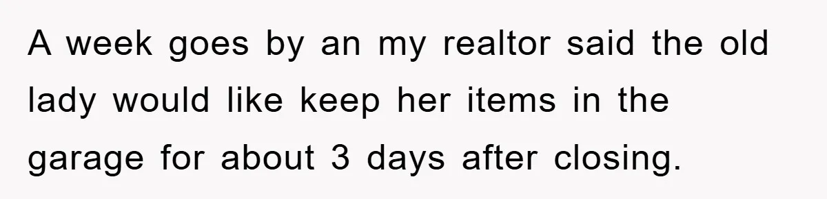 A week goes by an my realtor said the old lady would like keep her items in the garage for about 3 days after closing.