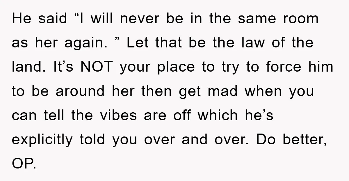 He said “I will never be in the same room as her again. ” Let that be the law of the land. It’s NOT your place to try to force...