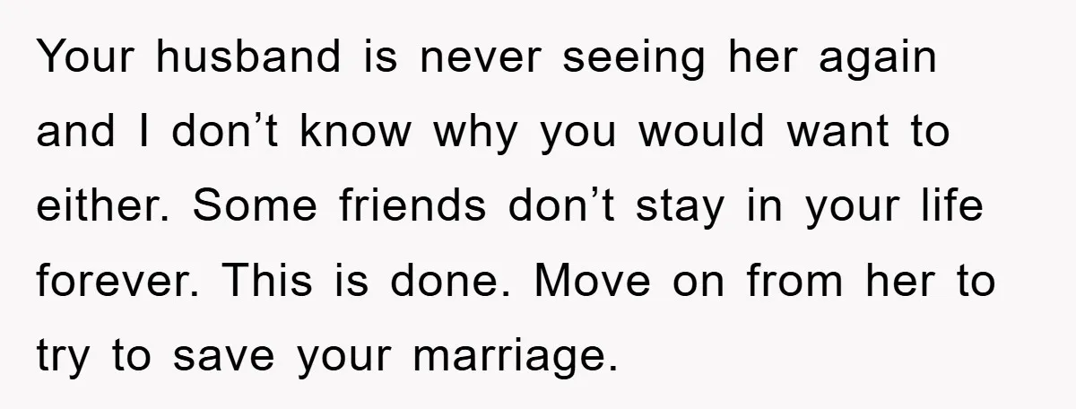 Your husband is never seeing her again and I don’t know why you would want to either. Some friends don’t stay in your life forever. This is done. Move on...