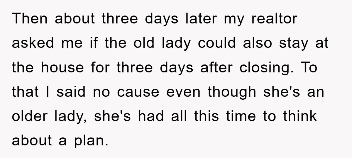 Then about three days later my realtor asked me if the old lady could also stay at the house for three days after closing. To that I said no cause...