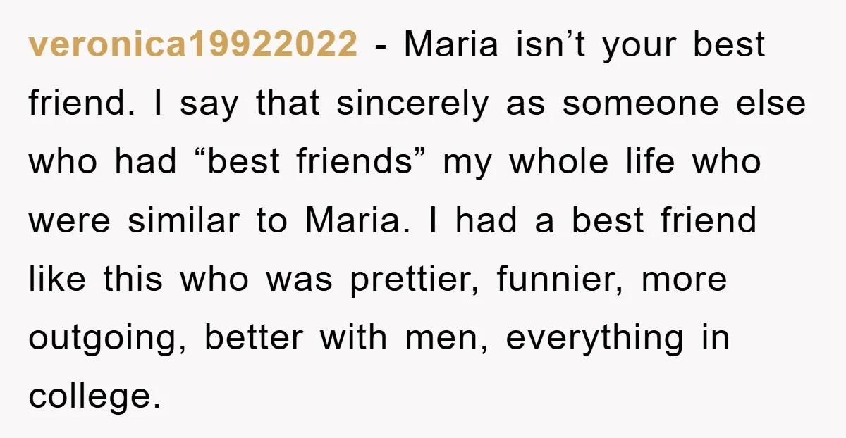veronica19922022 − Maria isn’t your best friend. I say that sincerely as someone else who had “best friends” my whole life who were similar to Maria. I had a best...