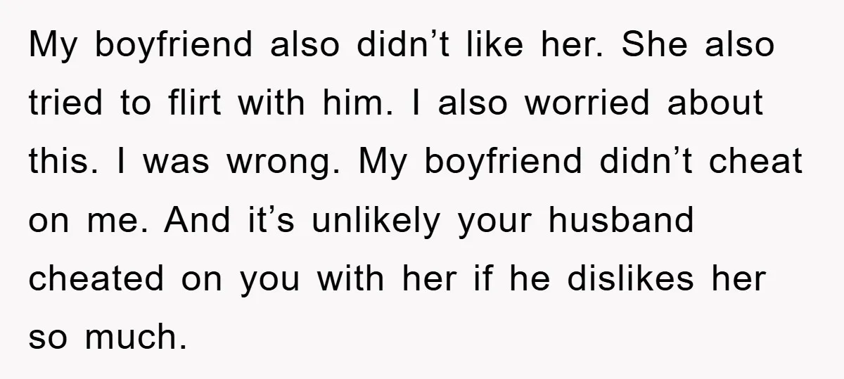 My boyfriend also didn’t like her. She also tried to flirt with him. I also worried about this. I was wrong. My boyfriend didn’t cheat on me. And it’s unlikely...