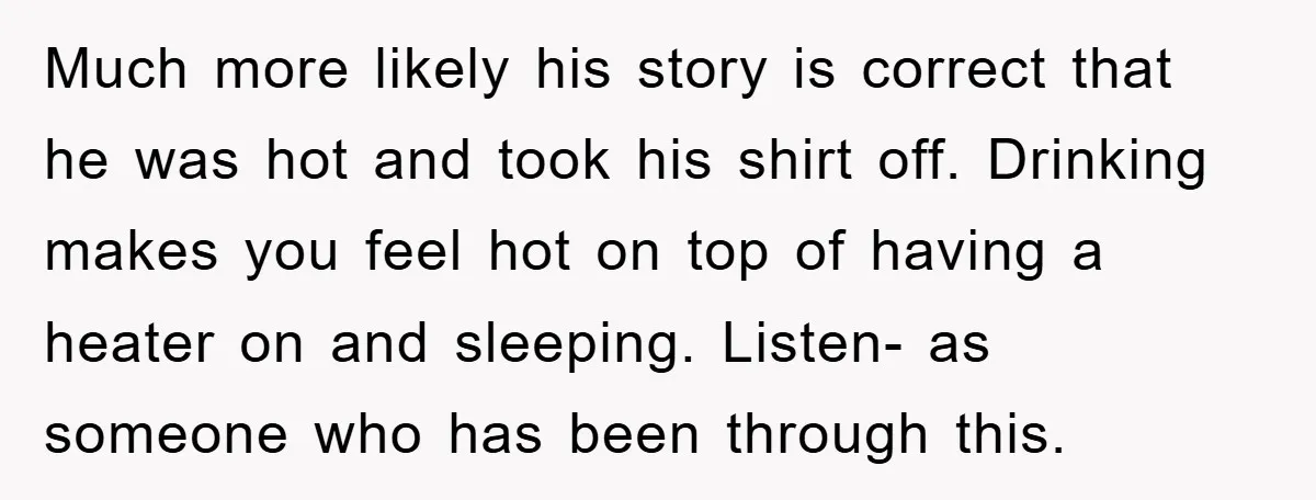 Much more likely his story is correct that he was hot and took his shirt off. Drinking makes you feel hot on top of having a heater on and sleeping....