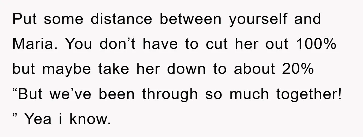 Put some distance between yourself and Maria. You don’t have to cut her out 100% but maybe take her down to about 20% “But we’ve been through so much together!...