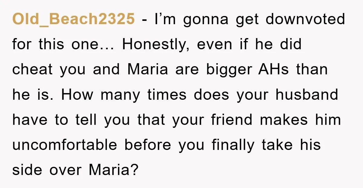 Old_Beach2325 − I’m gonna get downvoted for this one… Honestly, even if he did cheat you and Maria are bigger AHs than he is. How many times does your husband...