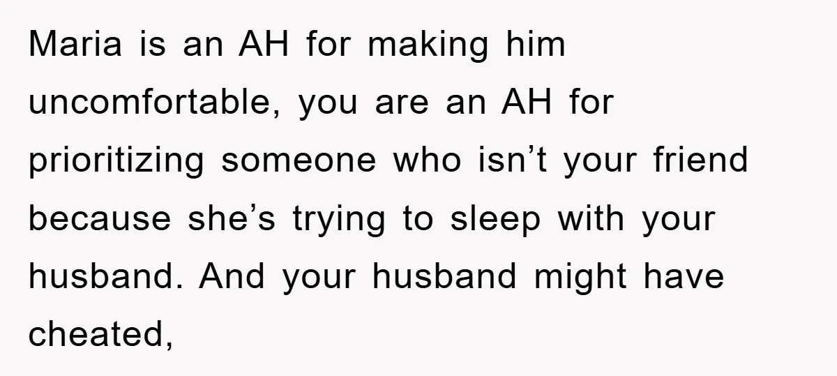 Maria is an AH for making him uncomfortable, you are an AH for prioritizing someone who isn’t your friend because she’s trying to sleep with your husband. And your husband...