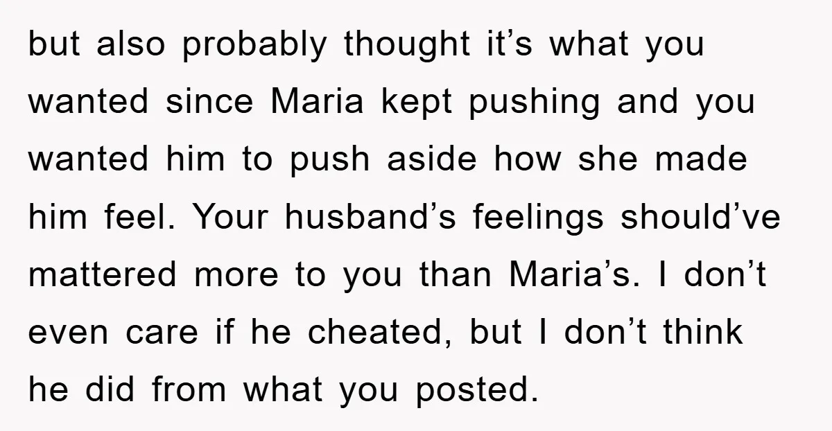 but also probably thought it’s what you wanted since Maria kept pushing and you wanted him to push aside how she made him feel. Your husband’s feelings should’ve mattered more...