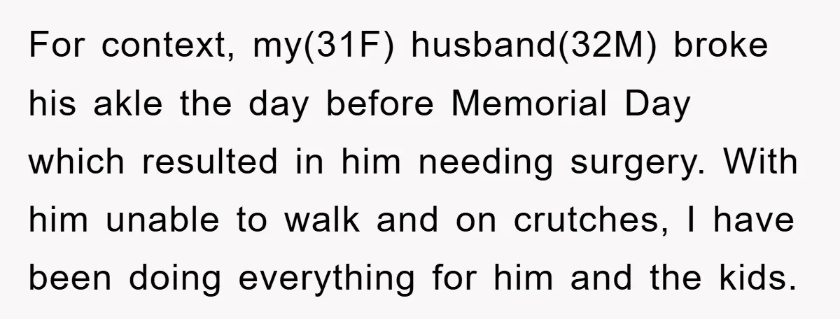 For context, my(31F) husband(32M) broke his akle the day before Memorial Day which resulted in him needing surgery. With him unable to walk and on crutches, I have been doing...