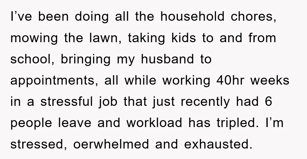 I’ve been doing all the household chores, mowing the lawn, taking kids to and from school, bringing my husband to appointments, all while working 40hr weeks in a stressful job...