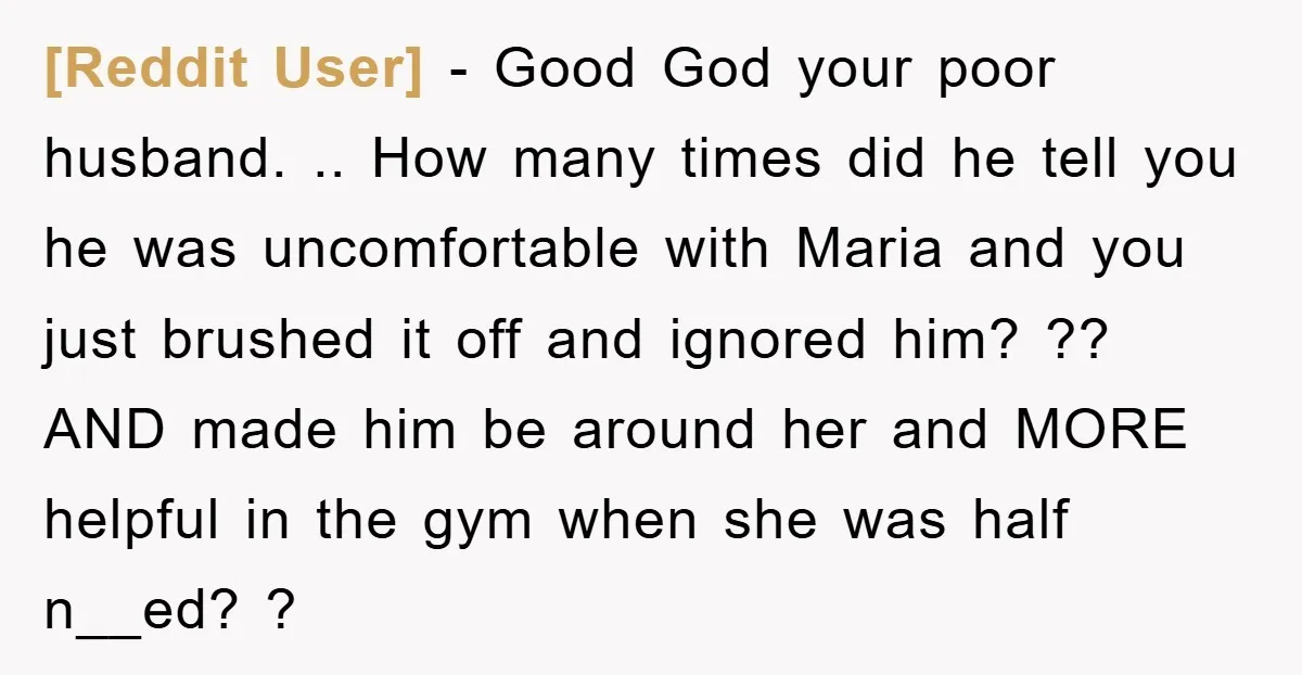 [Reddit User] − Good God your poor husband. .. How many times did he tell you he was uncomfortable with Maria and you just brushed it off and ignored him?...