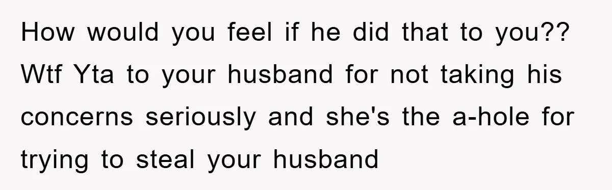 How would you feel if he did that to you?? Wtf Yta to your husband for not taking his concerns seriously and she's the a-hole for trying to steal your...