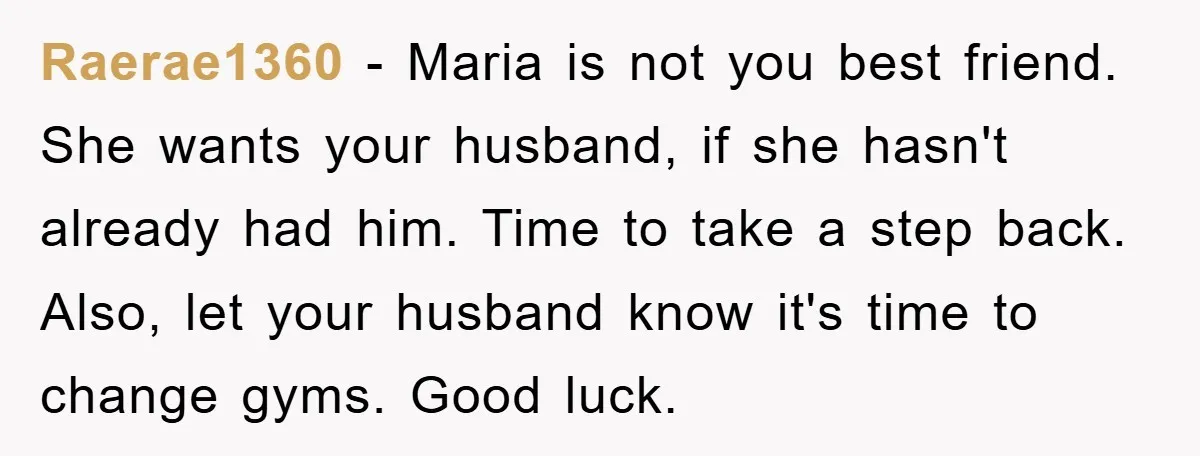 Raerae1360 − Maria is not you best friend. She wants your husband, if she hasn't already had him. Time to take a step back. Also, let your husband know it's...