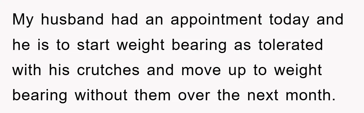 My husband had an appointment today and he is to start weight bearing as tolerated with his crutches and move up to weight bearing without them over the next month.