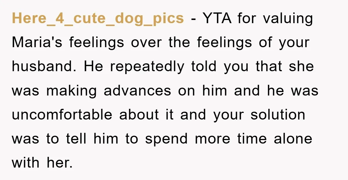 Here_4_cute_dog_pics − YTA for valuing Maria's feelings over the feelings of your husband. He repeatedly told you that she was making advances on him and he was uncomfortable about it...