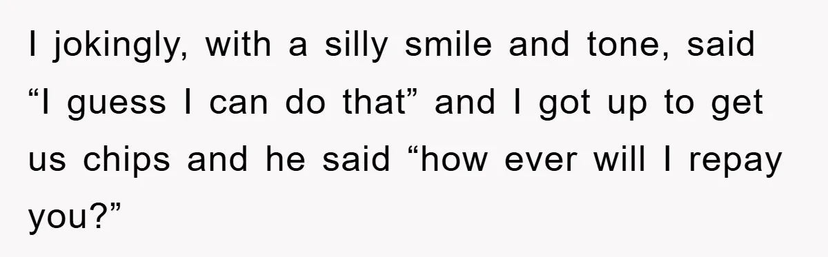 I jokingly, with a silly smile and tone, said “I guess I can do that” and I got up to get us chips and he said “how ever will I...