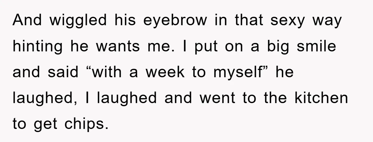 And wiggled his eyebrow in that sexy way hinting he wants me. I put on a big smile and said “with a week to myself” he laughed, I laughed and...