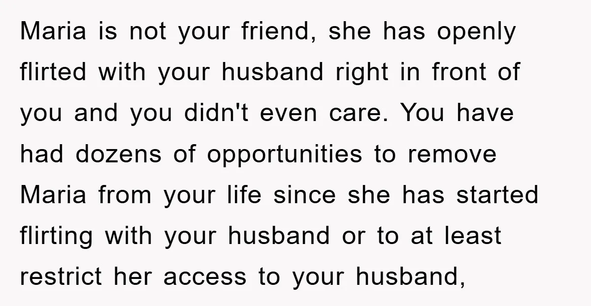 Maria is not your friend, she has openly flirted with your husband right in front of you and you didn't even care. You have had dozens of opportunities to remove...