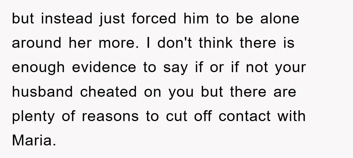 but instead just forced him to be alone around her more. I don't think there is enough evidence to say if or if not your husband cheated on you but...