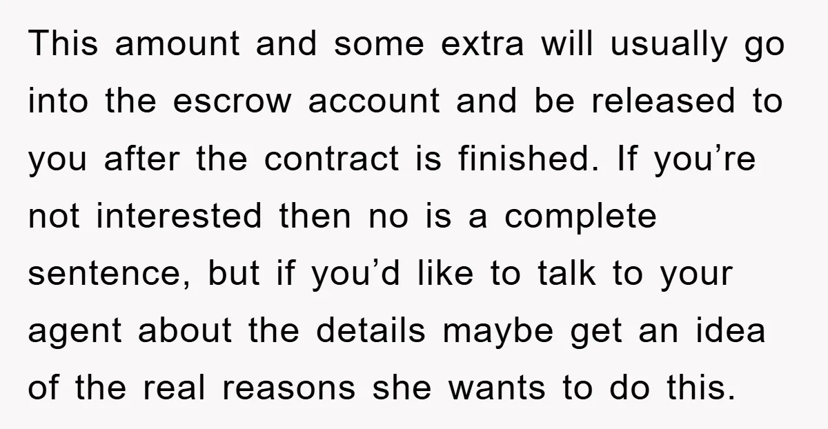 This amount and some extra will usually go into the escrow account and be released to you after the contract is finished. If you’re not interested then no is a...