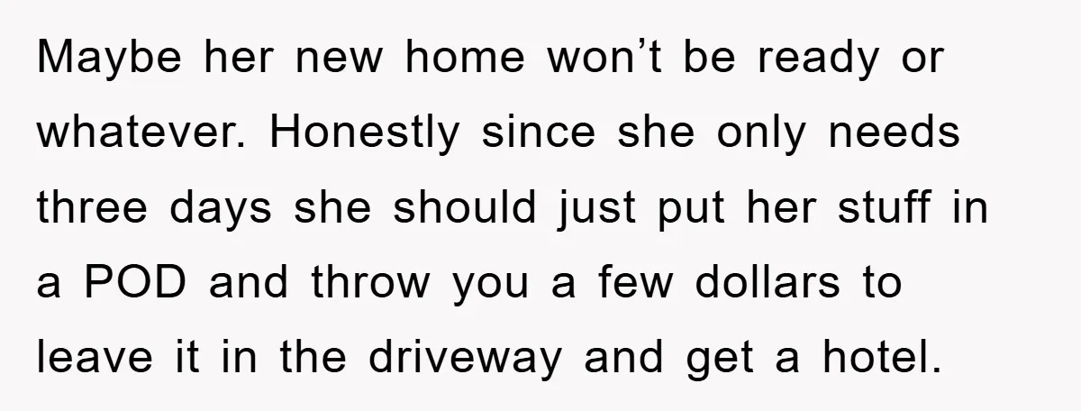 Maybe her new home won’t be ready or whatever. Honestly since she only needs three days she should just put her stuff in a POD and throw you a few...