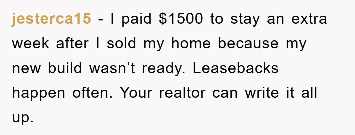 jesterca15 − I paid $1500 to stay an extra week after I sold my home because my new build wasn’t ready. Leasebacks happen often. Your realtor can write it all...
