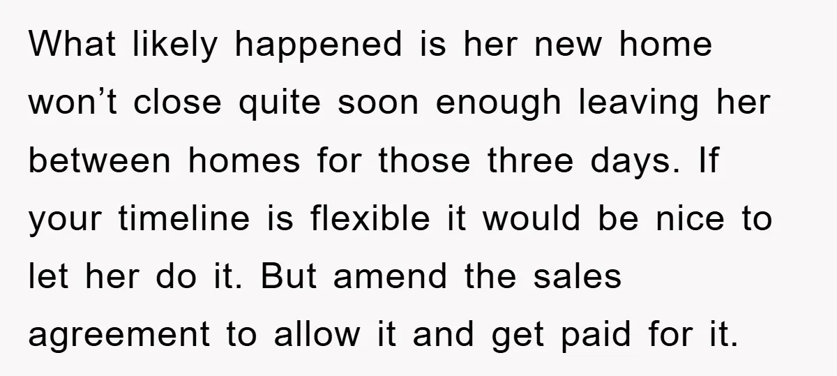 What likely happened is her new home won’t close quite soon enough leaving her between homes for those three days. If your timeline is flexible it would be nice to...
