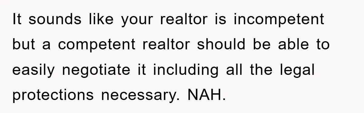 It sounds like your realtor is incompetent but a competent realtor should be able to easily negotiate it including all the legal protections necessary. NAH.