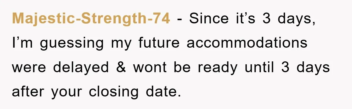 Majestic-Strength-74 − Since it’s 3 days, I’m guessing my future accommodations were delayed & wont be ready until 3 days after your closing date.