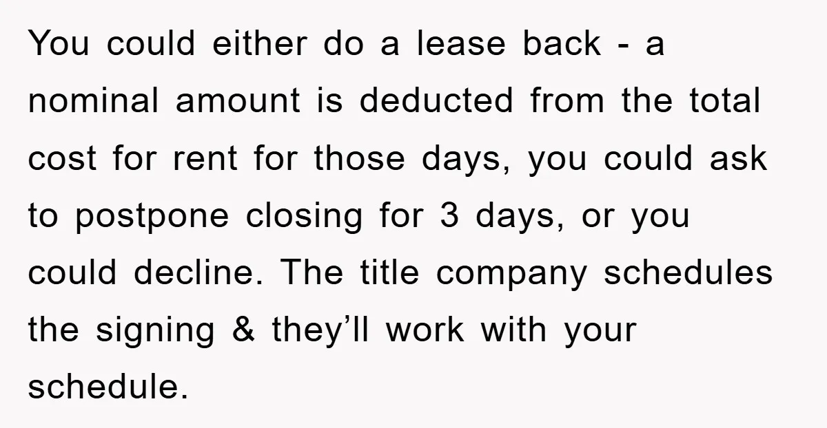You could either do a lease back - a nominal amount is deducted from the total cost for rent for those days, you could ask to postpone closing for 3...