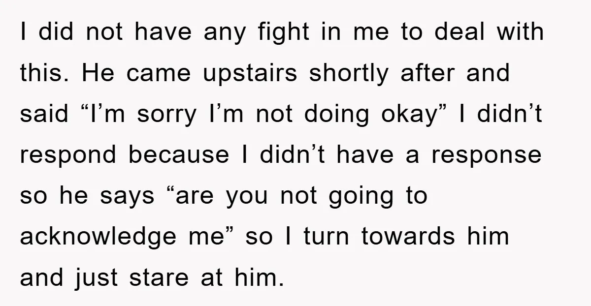 I did not have any fight in me to deal with this. He came upstairs shortly after and said “I’m sorry I’m not doing okay” I didn’t respond because I...